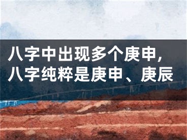 八字中出现多个庚申,八字纯粹是庚申、庚辰