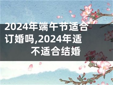 2024年端午节适合订婚吗,2024年适不适合结婚