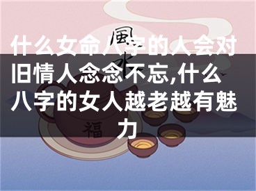什么女命八字的人会对旧情人念念不忘,什么八字的女人越老越有魅力