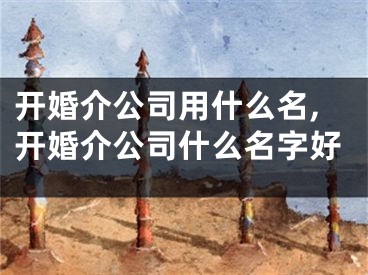 开婚介公司用什么名,开婚介公司什么名字好