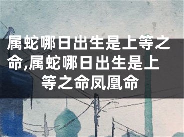 属蛇哪日出生是上等之命,属蛇哪日出生是上等之命凤凰命
