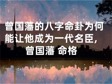 曾国藩的八字命卦为何能让他成为一代名臣,曾国藩 命格