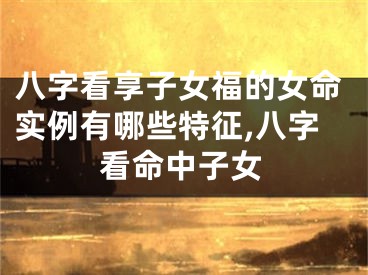 八字看享子女福的女命实例有哪些特征,八字看命中子女