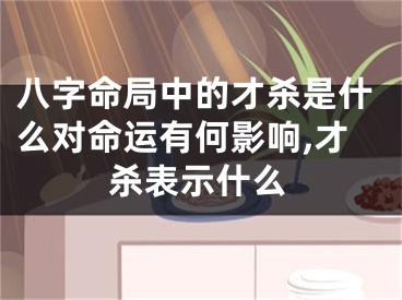 八字命局中的才杀是什么对命运有何影响,才杀表示什么