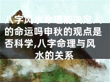 八字风水命理能决定人的命运吗申秋的观点是否科学,八字命理与风水的关系