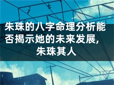 朱珠的八字命理分析能否揭示她的未来发展,朱珠其人