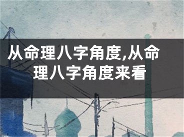 从命理八字角度,从命理八字角度来看