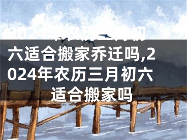 2024年农历三月初六适合搬家乔迁吗,2024年农历三月初六适合搬家吗