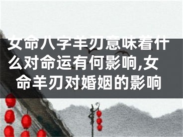 女命八字羊刃意味着什么对命运有何影响,女命羊刃对婚姻的影响