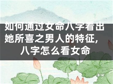 如何通过女命八字看出她所喜之男人的特征,八字怎么看女命