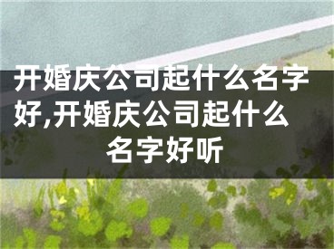 开婚庆公司起什么名字好,开婚庆公司起什么名字好听
