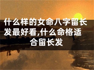 什么样的女命八字留长发最好看,什么命格适合留长发