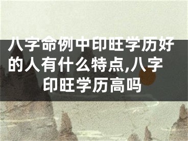八字命例中印旺学历好的人有什么特点,八字印旺学历高吗