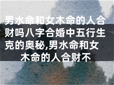 男水命和女木命的人合财吗八字合婚中五行生克的奥秘,男水命和女木命的人合财不