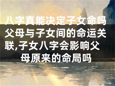 八字真能决定子女命吗父母与子女间的命运关联,子女八字会影响父母原来的命局吗