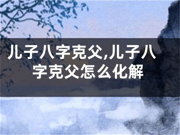 儿子八字克父,儿子八字克父怎么化解
