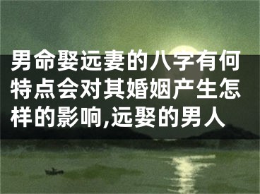男命娶远妻的八字有何特点会对其婚姻产生怎样的影响,远娶的男人