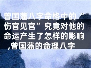 曾国藩八字命格中的“伤官见官”究竟对他的命运产生了怎样的影响,曾国藩的命理八字