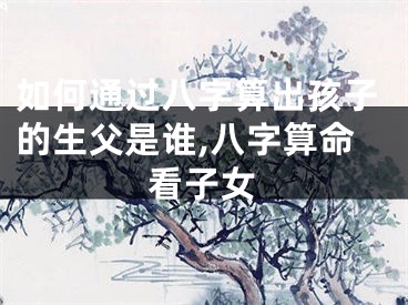 如何通过八字算出孩子的生父是谁,八字算命看子女