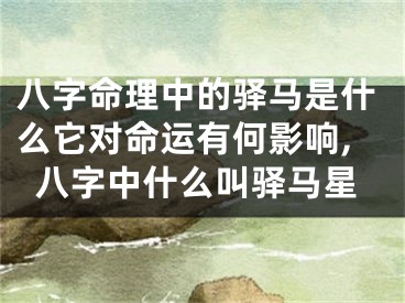 八字命理中的驿马是什么它对命运有何影响,八字中什么叫驿马星