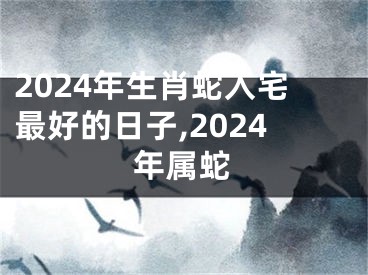 2024年生肖蛇入宅最好的日子,2024年属蛇