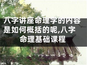 八字讲座命理学的内容是如何概括的呢,八字命理基础课程