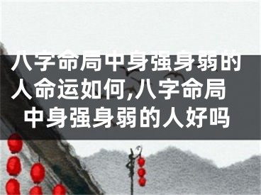 八字命局中身强身弱的人命运如何,八字命局中身强身弱的人好吗