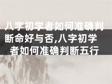 八字初学者如何准确判断命好与否,八字初学者如何准确判断五行