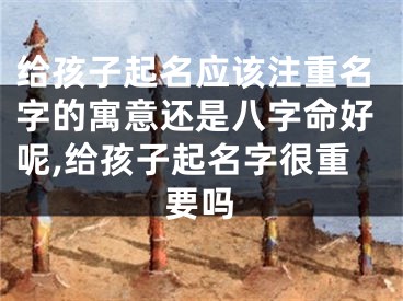 给孩子起名应该注重名字的寓意还是八字命好呢,给孩子起名字很重要吗