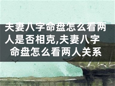 夫妻八字命盘怎么看两人是否相克,夫妻八字命盘怎么看两人关系