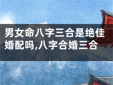 男女命八字三合是绝佳婚配吗,八字合婚三合