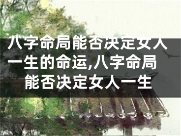 八字命局能否决定女人一生的命运,八字命局能否决定女人一生