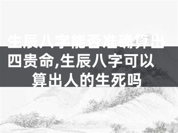 生辰八字能否准确算出四贵命,生辰八字可以算出人的生死吗