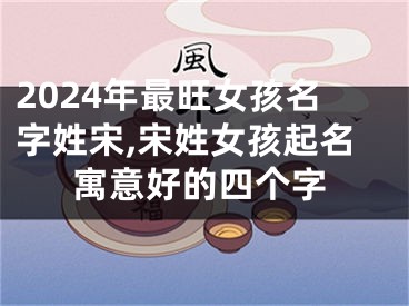 2024年最旺女孩名字姓宋,宋姓女孩起名寓意好的四个字