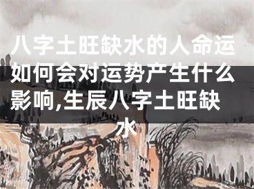八字土旺缺水的人命运如何会对运势产生什么影响,生辰八字土旺缺水
