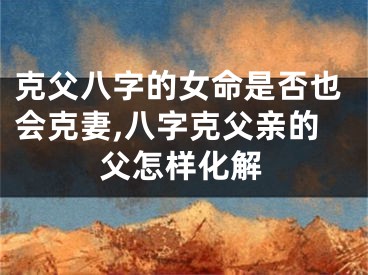 克父八字的女命是否也会克妻,八字克父亲的父怎样化解