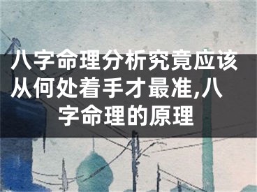 八字命理分析究竟应该从何处着手才最准,八字命理的原理