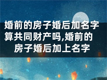 婚前的房子婚后加名字算共同财产吗,婚前的房子婚后加上名字