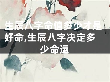 生辰八字命值多少才是好命,生辰八字决定多少命运