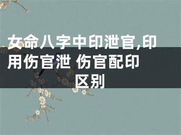 女命八字中印泄官,印用伤官泄 伤官配印 区别