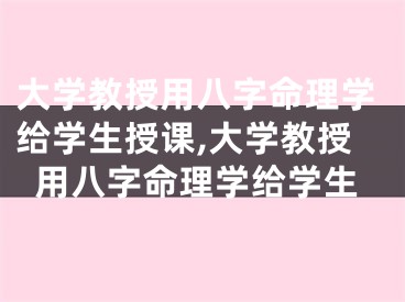 大学教授用八字命理学给学生授课,大学教授用八字命理学给学生