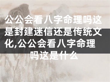 公公会看八字命理吗这是封建迷信还是传统文化,公公会看八字命理吗这是什么