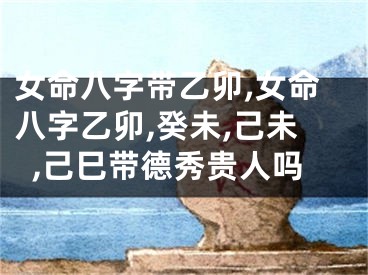 女命八字带乙卯,女命八字乙卯,癸未,己未,己巳带德秀贵人吗