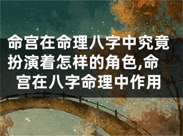 命宫在命理八字中究竟扮演着怎样的角色,命宫在八字命理中作用