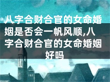 八字合财合官的女命婚姻是否会一帆风顺,八字合财合官的女命婚姻好吗