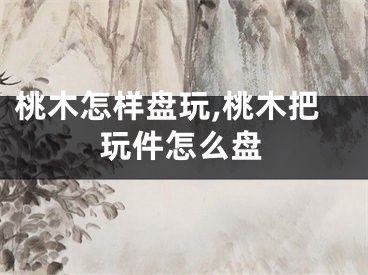 桃木怎样盘玩,桃木把玩件怎么盘