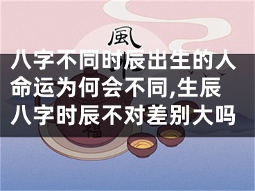 八字不同时辰出生的人命运为何会不同,生辰八字时辰不对差别大吗