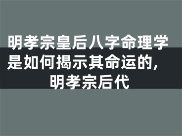 明孝宗皇后八字命理学是如何揭示其命运的,明孝宗后代