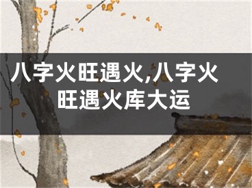 八字火旺遇火,八字火旺遇火库大运