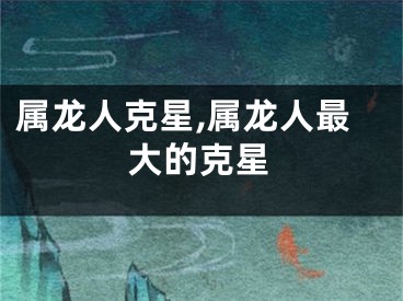 属龙人克星,属龙人最大的克星